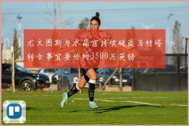 尤文图斯与水晶宫持续磋商马特塔转会事宜要价约3500万英镑