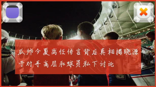 瓜帅今夏离任传言背后真相揭晓源于对手高层和球员私下讨论