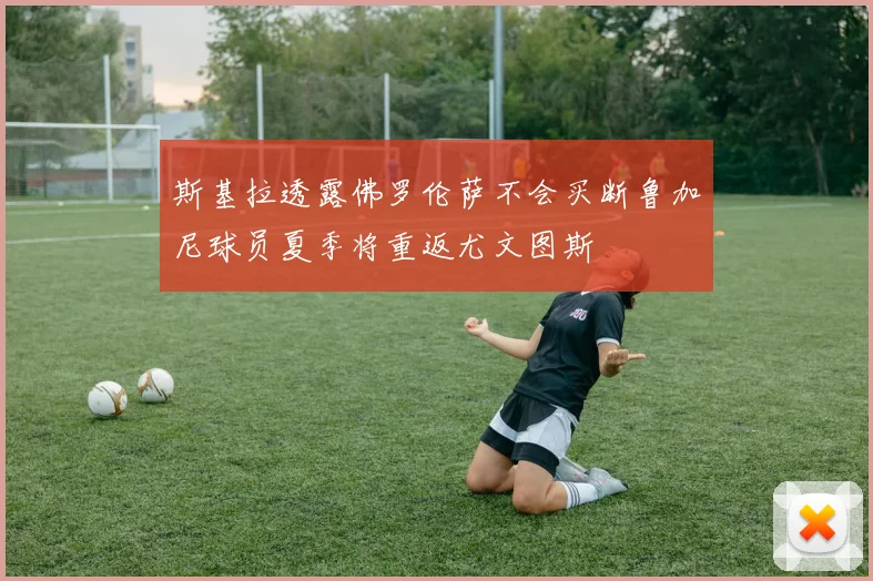 斯基拉透露佛罗伦萨不会买断鲁加尼球员夏季将重返尤文图斯