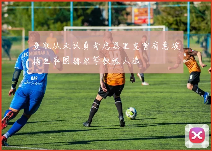 曼联从未认真考虑恩里克曾有意埃梅里和图赫尔等教练人选