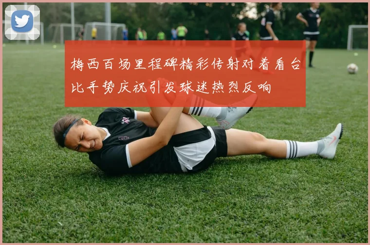 梅西百场里程碑精彩传射对着看台比手势庆祝引发球迷热烈反响