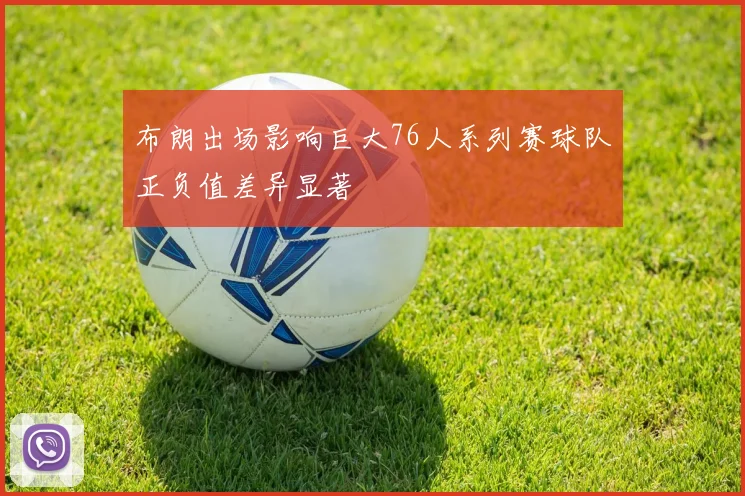 布朗出场影响巨大76人系列赛球队正负值差异显著