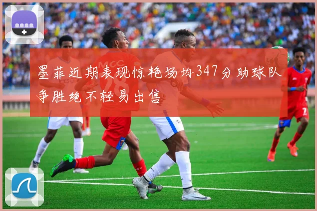 墨菲近期表现惊艳场均347分助球队争胜绝不轻易出售