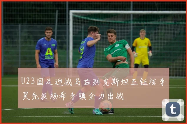 U23国足迎战乌兹别克斯坦王钰栋李昊先发杨希李镇全力出战
