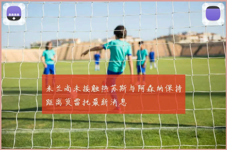 米兰尚未接触热苏斯与阿森纳保持距离莫雷托最新消息
