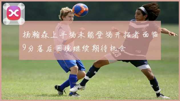 杨瀚森上半场未能登场开拓者面临9分落后困境继续期待机会