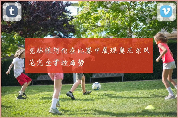 克林根阿伦在比赛中展现奥尼尔风范完全掌控局势