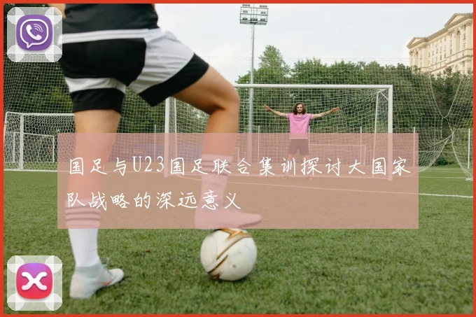 国足与U23国足联合集训探讨大国家队战略的深远意义