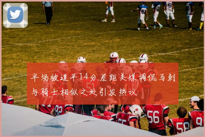 半场被追平14分差距美媒调侃马刺与骑士相似之处引发热议