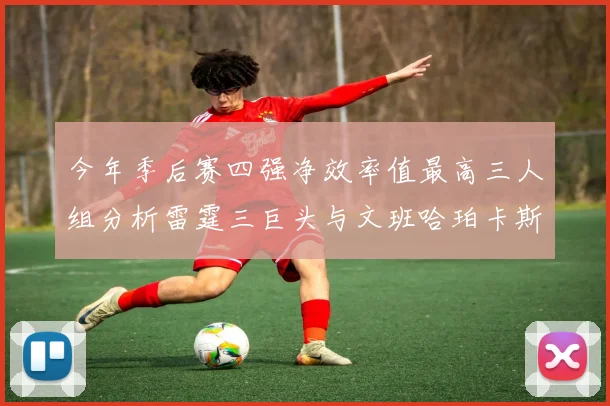 今年季后赛四强净效率值最高三人组分析雷霆三巨头与文班哈珀卡斯尔的表现对比