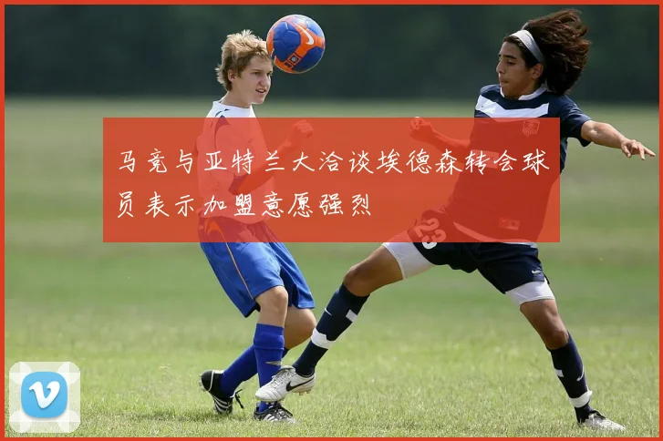 马竞与亚特兰大洽谈埃德森转会球员表示加盟意愿强烈