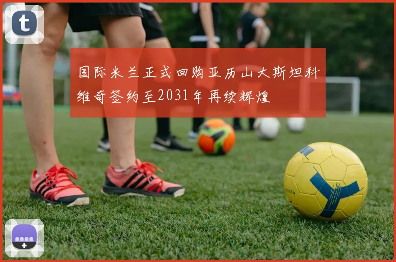 国际米兰正式回购亚历山大斯坦科维奇签约至2031年再续辉煌