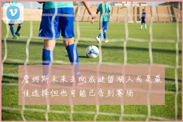 詹姆斯未来去向成谜留湖人或是最佳选择但也可能已告别赛场