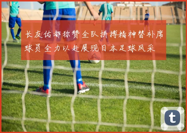 长友佑都称赞全队拼搏精神替补席球员全力以赴展现日本足球风采