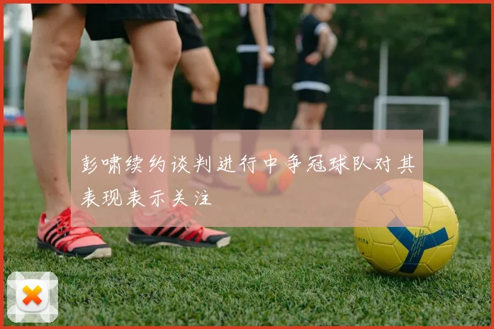 彭啸续约谈判进行中争冠球队对其表现表示关注