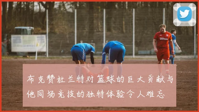 布克赞杜兰特对篮球的巨大贡献与他同场竞技的独特体验令人难忘