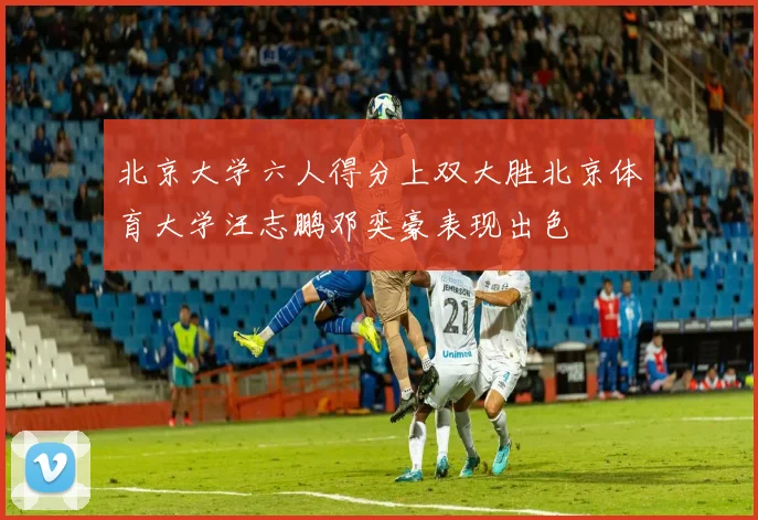 北京大学六人得分上双大胜北京体育大学汪志鹏邓奕豪表现出色